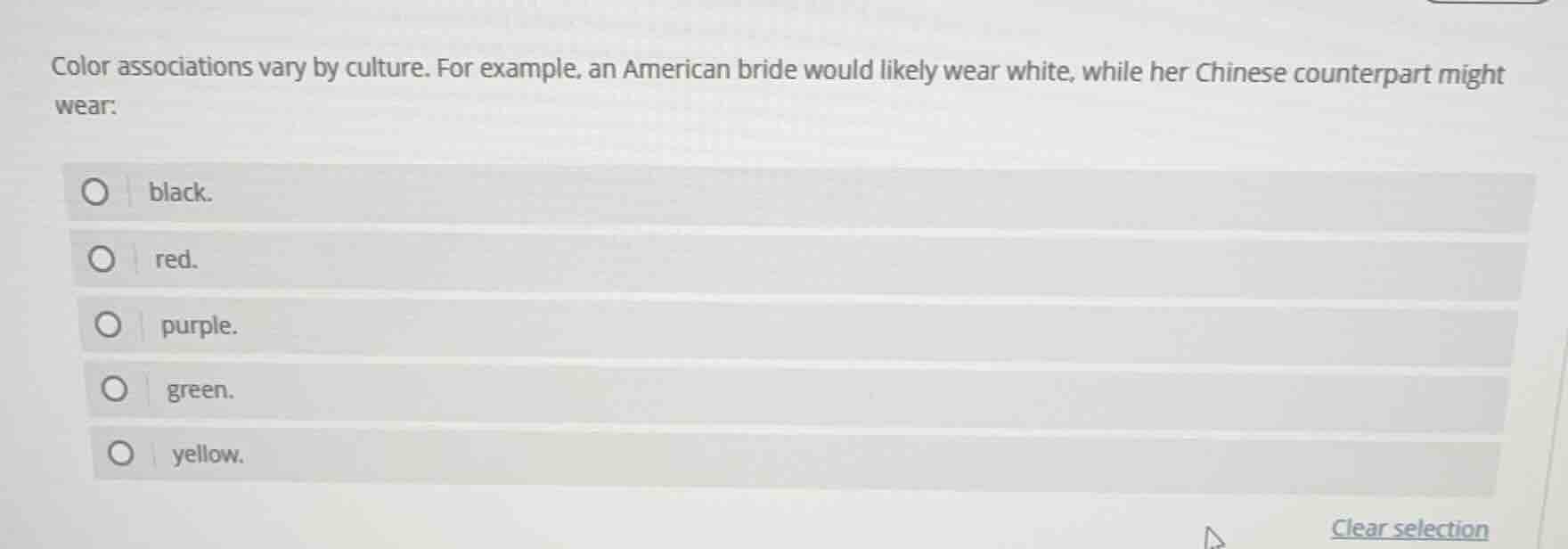 color associations vary by culture. for example, an american bride would likely wear white, while her chinese counterpart might wear:\n□ black.\n□ red.\n□ purple.\n□ green.\n□ yellow.\nclear selection
