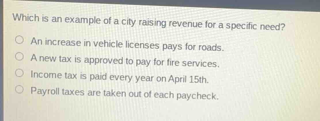 which is an example of a city raising revenue for a specific need?\nan increase in vehicle licenses pays for roads.\na new tax is approved to pay for fire services.\nincome tax is paid every year on april 15th.\npayroll taxes are taken out of each paycheck.