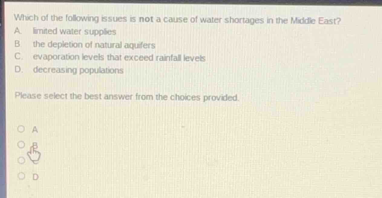 which of the following issues is not a cause of water shortages in the middle east?\na. limited water supplies\nb. the depletion of natural aquifers\nc. evaporation levels that exceed rainfall levels\nd. decreasing populations\n\nplease select the best answer from the choices provided.\n\n○ a\n○ b\n○ c\n○ d