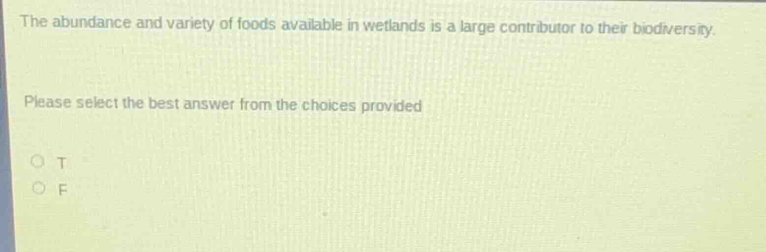 the abundance and variety of foods available in wetlands is a large contributor to their biodiversity.\nplease select the best answer from the choices provided\n○ t\n○ f