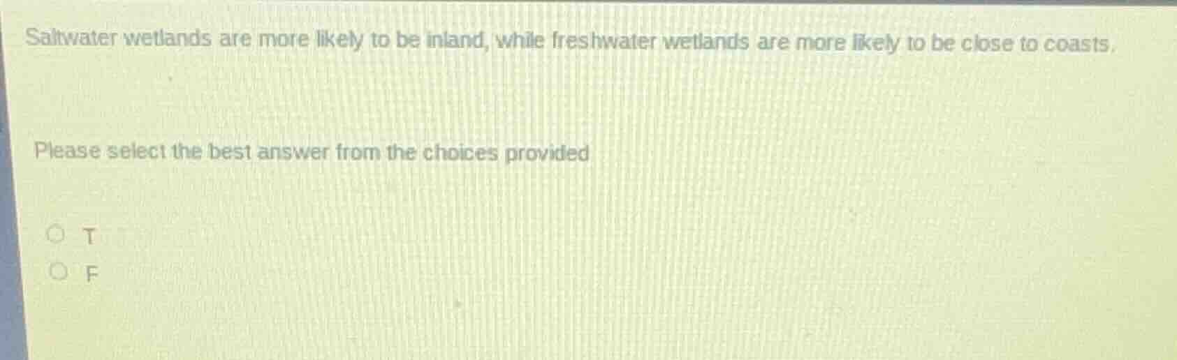 saltwater wetlands are more likely to be inland, while freshwater wetlands are more likely to be close to coasts.\nplease select the best answer from the choices provided\n○ t\n○ f