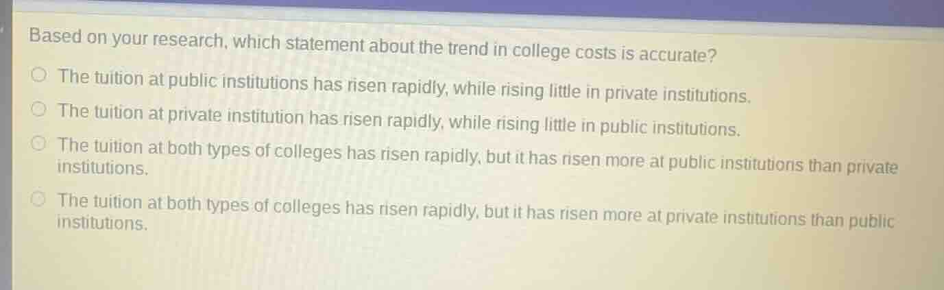 based on your research, which statement about the trend in college costs is accurate?the tuition at public institutions has risen rapidly, while rising little in private institutions.the tuition at private institution has risen rapidly, while rising little in public institutions.the tuition at both types of colleges has risen rapidly, but it has risen more at public institutions than private institutions.the tuition at both types of colleges has risen rapidly, but it has risen more at private institutions than public institutions.