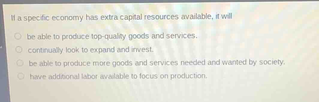if a specific economy has extra capital resources available, it will\nbe able to produce top-quality goods and services.\ncontinually look to expand and invest.\nbe able to produce more goods and services needed and wanted by society.\nhave additional labor available to focus on production.