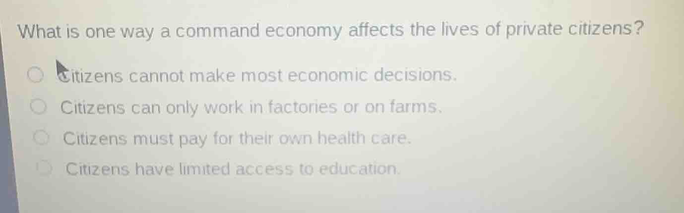 what is one way a command economy affects the lives of private citizens?citizens cannot make most economic decisions.citizens can only work in factories or on farms.citizens must pay for their own health care.citizens have limited access to education.