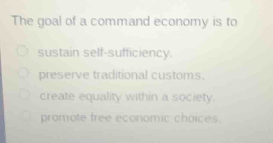 the goal of a command economy is to\nsustain self-sufficiency.\npreserve traditional customs.\ncreate equality within a society.\npromote free economic choices.