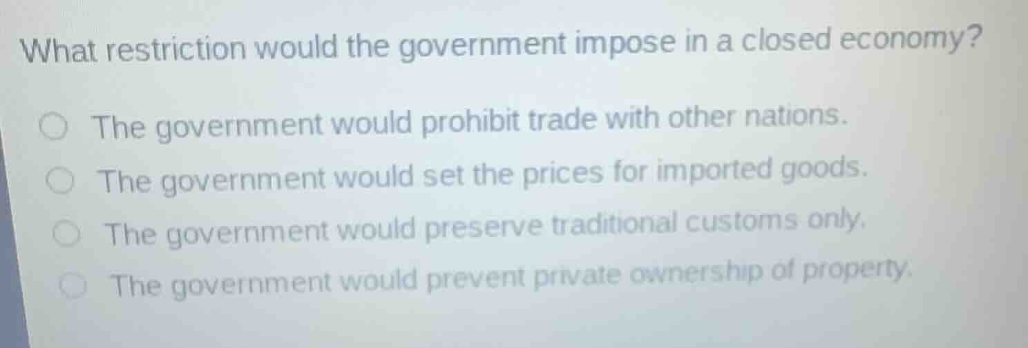 what restriction would the government impose in a closed economy?the government would prohibit trade with other nations.the government would set the prices for imported goods.the government would preserve traditional customs only.the government would prevent private ownership of property.