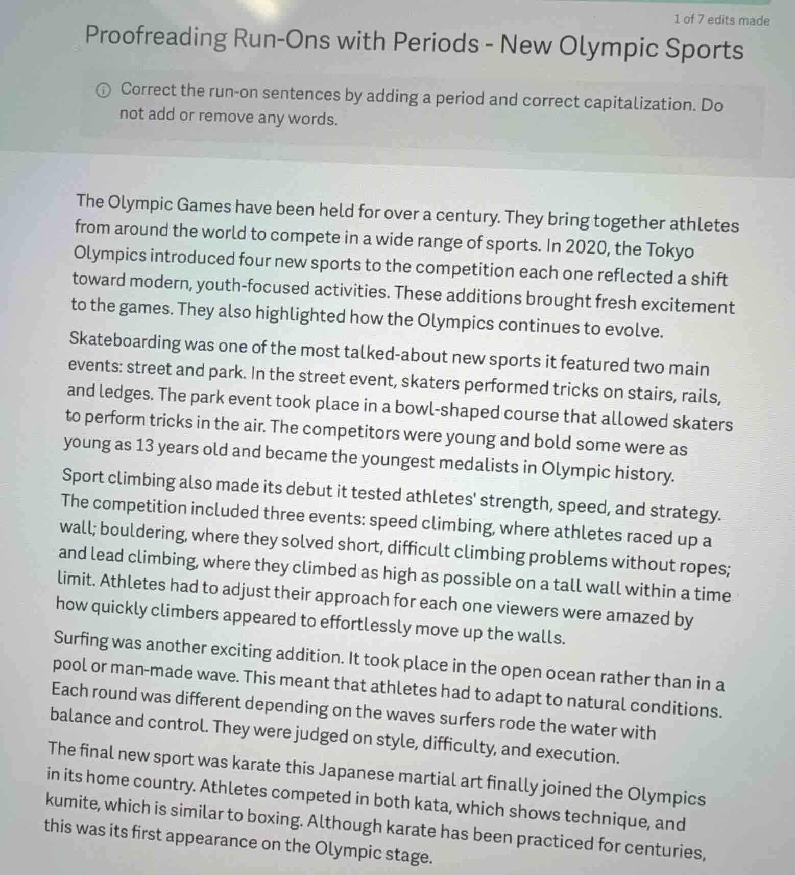 proofreading run-ons with periods - new olympic sports\ncorrect the run-on sentences by adding a period and correct capitalization. do not add or remove any words.\n\nthe olympic games have been held for over a century. they bring together athletes from around the world to compete in a wide range of sports. in 2020, the tokyo olympics introduced four new sports to the competition each one reflected a shift toward modern, youth-focused activities. these additions brought fresh excitement to the games. they also highlighted how the olympics continues to evolve.\nskateboarding was one of the most talked-about new sports it featured two main events: street and park. in the street event, skaters performed tricks on stairs, rails, and ledges. the park event took place in a bowl-shaped course that allowed skaters to perform tricks in the air. the competitors were young and bold some were as young as 13 years old and became the youngest medalists in olympic history.\nsport climbing also made its debut it tested athletes strength, speed, and strategy. the competition included three events: speed climbing, where athletes raced up a wall; bouldering, where they solved short, difficult climbing problems without ropes; and lead climbing, where they climbed as high as possible on a tall wall within a time limit. athletes had to adjust their approach for each one viewers were amazed by how quickly climbers appeared to effortlessly move up the walls.\nsurfing was another exciting addition. it took place in the open ocean rather than in a pool or man-made wave. this meant that athletes had to adapt to natural conditions. each round was different depending on the waves surfers rode the water with balance and control. they were judged on style, difficulty, and execution.\nthe final new sport was karate this japanese martial art finally joined the olympics in its home country. athletes competed in both kata, which shows technique, and kumite, which is similar to boxing. although karate has been practiced for centuries, this was its first appearance on the olympic stage.