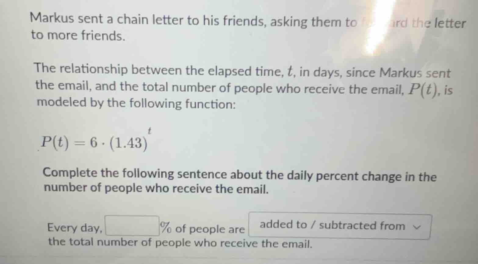 markus sent a chain letter to his friends, asking them to forward the letter to more friends.\n\nthe relationship between the elapsed time, $t$, in days, since markus sent the email, and the total number of people who receive the email, $p(t)$, is modeled by the following function:\n$p(t) = 6 \\cdot (1.43)^t$\n\ncomplete the following sentence about the daily percent change in the number of people who receive the email.\n\nevery day, ____% of people are added to / subtracted from the total number of people who receive the email.