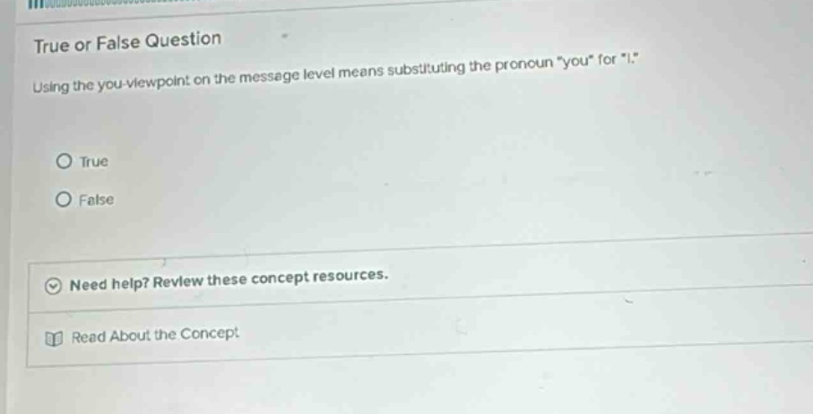 true or false question\nusing the you-viewpoint on the message level means substituting the pronoun \you\ for \i.\\ntrue\nfalse\nneed help? review these concept resources.\nread about the concept
