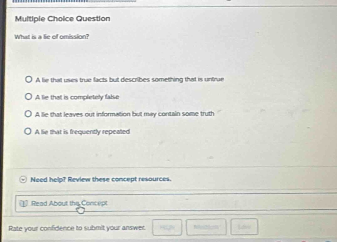 multiple choice question\nwhat is a lie of omission?\n\na lie that uses true facts but describes something that is untrue\na lie that is completely false\na lie that leaves out information but may contain some truth\na lie that is frequently repeated\n\nneed help? review these concept resources.\n\nread about the concept\nrate your confidence to submit your answer.