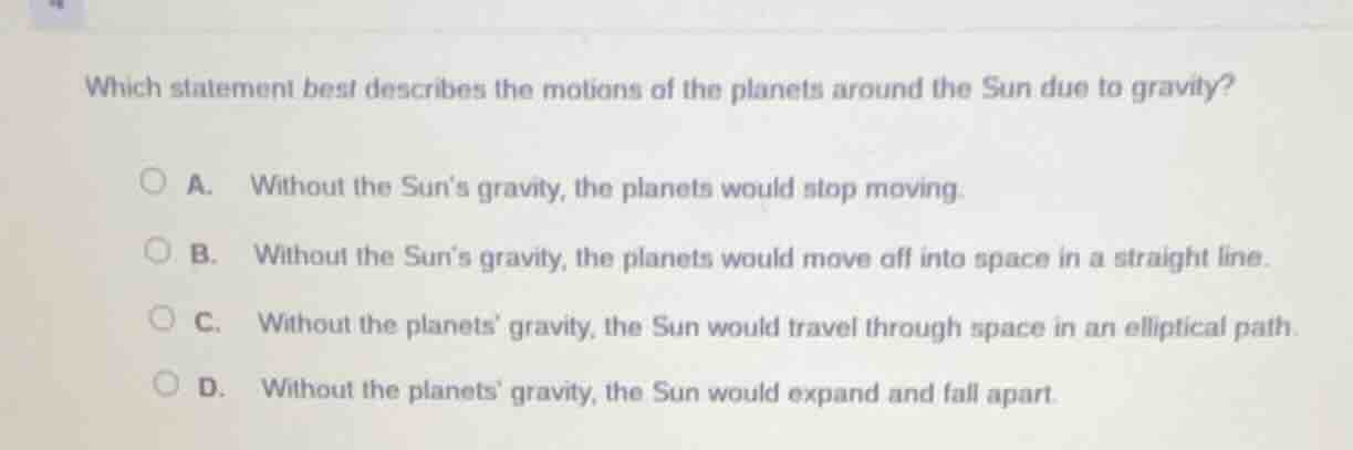 which statement best describes the motions of the planets around the sun due to gravity?\na. without the suns gravity, the planets would stop moving.\nb. without the suns gravity, the planets would move off into space in a straight line.\nc. without the planets gravity, the sun would travel through space in an elliptical path.\nd. without the planets gravity, the sun would expand and fall apart.