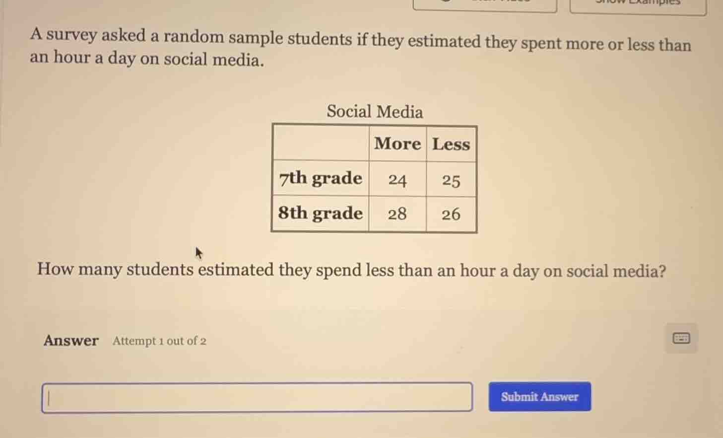 a survey asked a random sample students if they estimated they spent more or less than an hour a day on social media.\nsocial media\nhow many students estimated they spend less than an hour a day on social media?\nanswer attempt 1 out of 2
