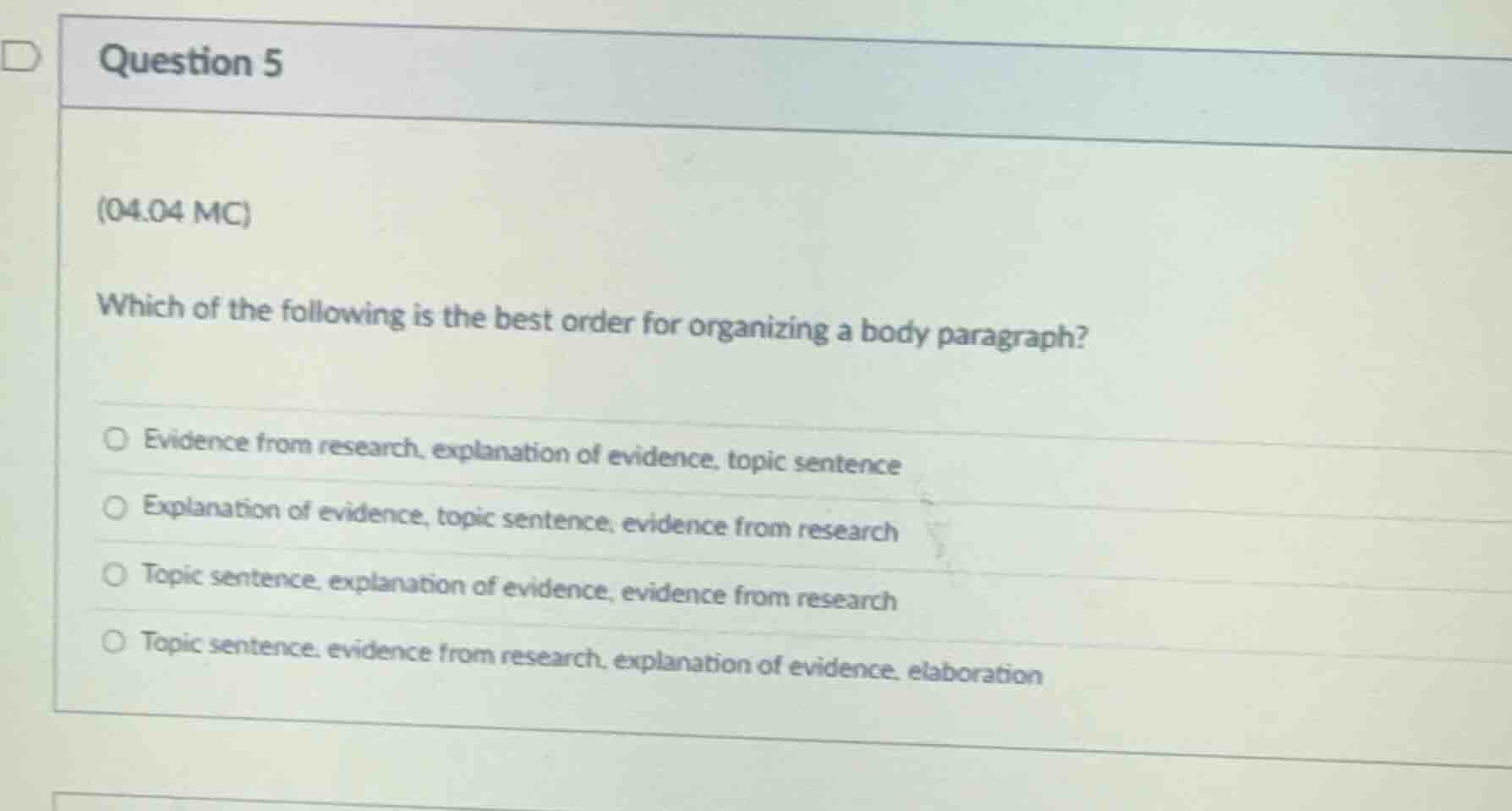 question 5\n(04.04 mc)\nwhich of the following is the best order for organizing a body paragraph?\n○ evidence from research, explanation of evidence, topic sentence\n○ explanation of evidence, topic sentence, evidence from research\n○ topic sentence, explanation of evidence, evidence from research\n○ topic sentence, evidence from research, explanation of evidence, elaboration