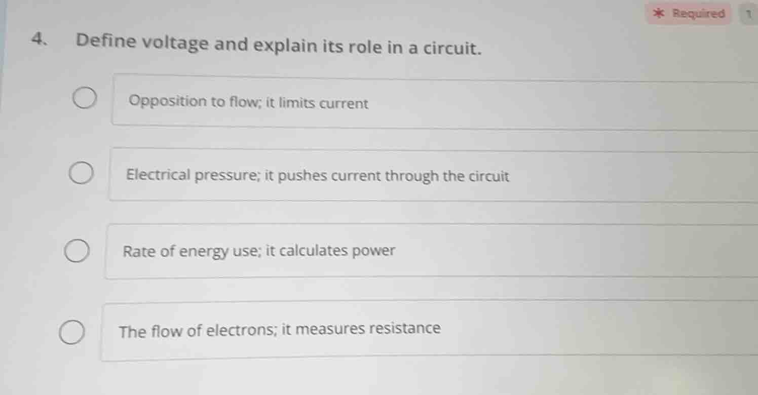 4. define voltage and explain its role in a circuit.\nopposition to flow; it limits current\nelectrical pressure; it pushes current through the circuit\nrate of energy use; it calculates power\nthe flow of electrons; it measures resistance