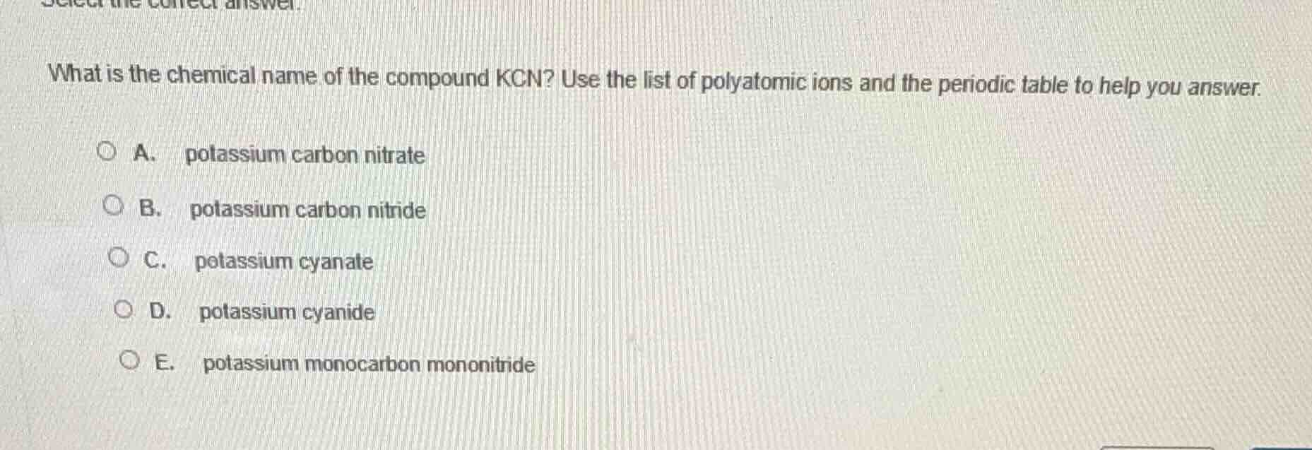 select the correct answer.\nwhat is the chemical name of the compound kcn? use the list of polyatomic ions and the periodic table to help you answer.\na. potassium carbon nitrate\nb. potassium carbon nitride\nc. potassium cyanate\nd. potassium cyanide\ne. potassium monocarbon mononitride