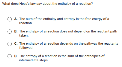 what does hesss law say about the enthalpy of a reaction?\na. the sum of the enthalpy and entropy is the free energy of a reaction.\nb. the enthalpy of a reaction does not depend on the reactant path taken.\nc. the enthalpy of a reaction depends on the pathway the reactants followed.\nd. the entropy of a reaction is the sum of the enthalpies of intermediate steps.