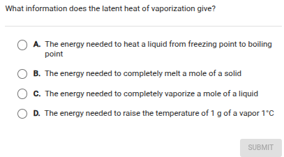 what information does the latent heat of vaporization give?\na. the energy needed to heat a liquid from freezing point to boiling point\nb. the energy needed to completely melt a mole of a solid\nc. the energy needed to completely vaporize a mole of a liquid\nd. the energy needed to raise the temperature of 1 g of a vapor 1°c