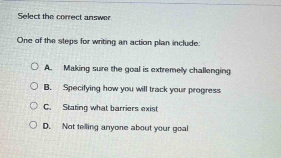 select the correct answer.\none of the steps for writing an action plan include:\na. making sure the goal is extremely challenging\nb. specifying how you will track your progress\nc. stating what barriers exist\nd. not telling anyone about your goal