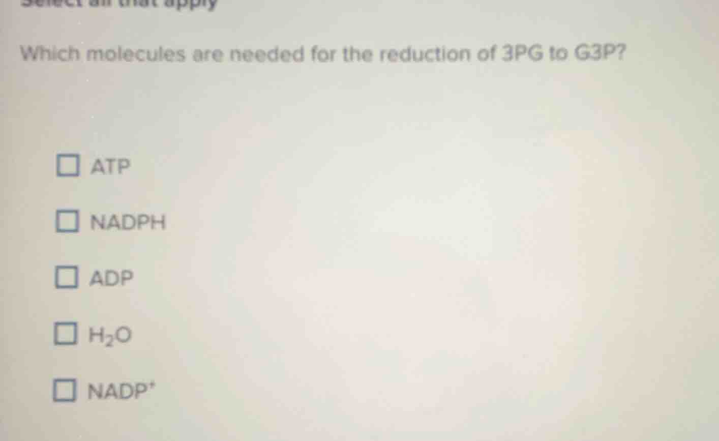 select all that apply\nwhich molecules are needed for the reduction of 3pg to g3p?\n□ atp\n□ nadph\n□ adp\n□ h₂o\n□ nadp⁺