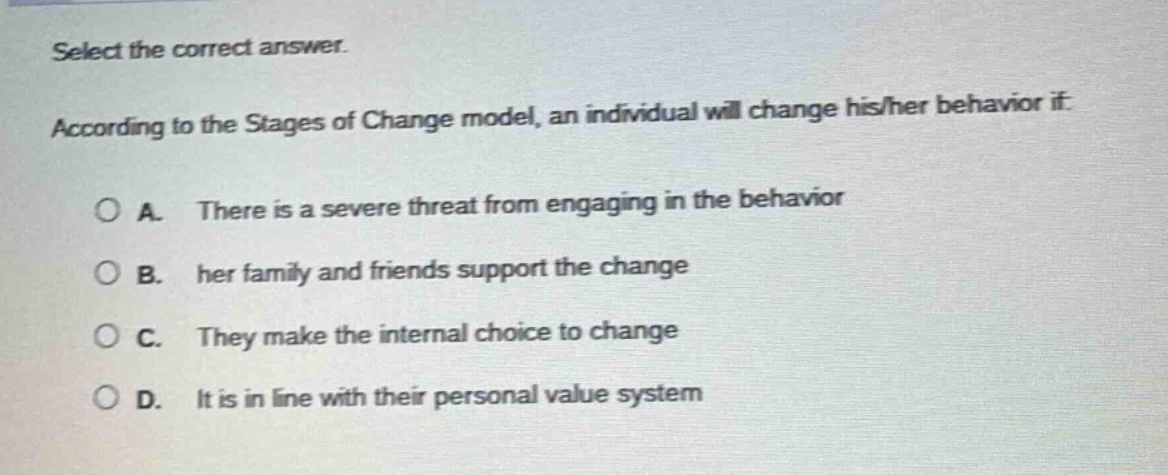 select the correct answer.\naccording to the stages of change model, an individual will change his/her behavior if:\na. there is a severe threat from engaging in the behavior\nb. her family and friends support the change\nc. they make the internal choice to change\nd. it is in line with their personal value system