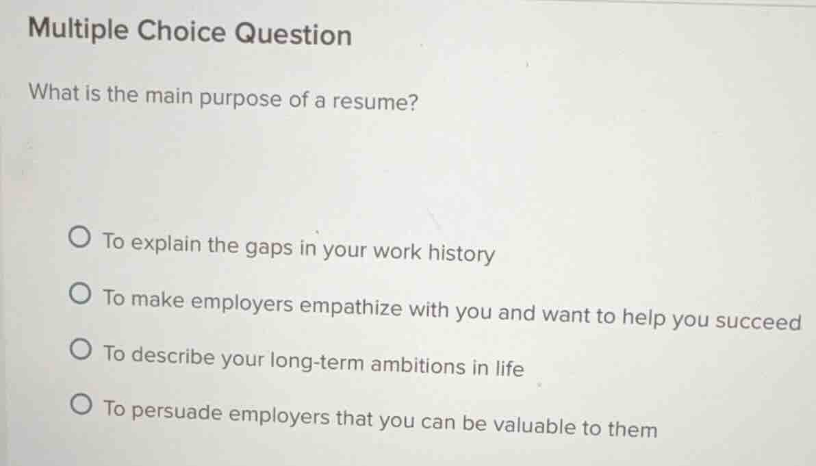multiple choice question\nwhat is the main purpose of a resume?\n○ to explain the gaps in your work history\n○ to make employers empathize with you and want to help you succeed\n○ to describe your long-term ambitions in life\n○ to persuade employers that you can be valuable to them