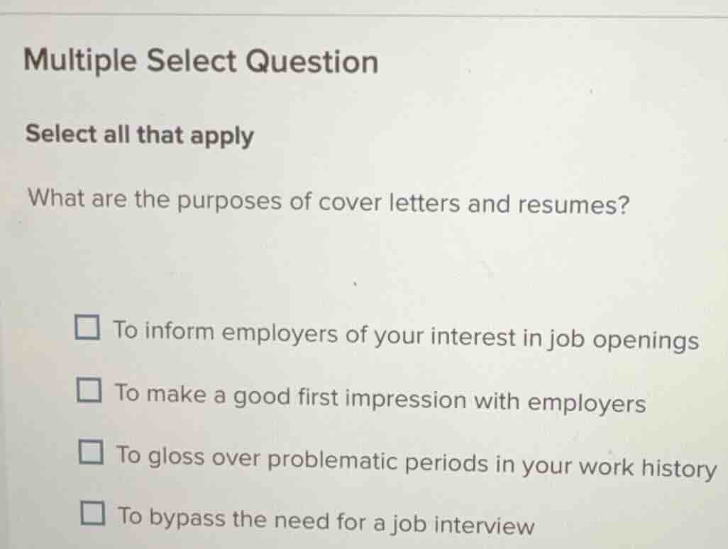 multiple select question\nselect all that apply\nwhat are the purposes of cover letters and resumes?\n□ to inform employers of your interest in job openings\n□ to make a good first impression with employers\n□ to gloss over problematic periods in your work history\n□ to bypass the need for a job interview