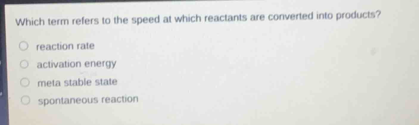 which term refers to the speed at which reactants are converted into products?○ reaction rate○ activation energy○ meta stable state○ spontaneous reaction