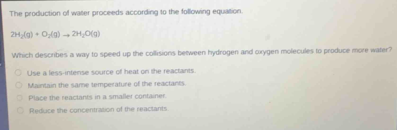 the production of water proceeds according to the following equation.\n$2h_2(g) + o_2(g) \\rightarrow 2h_2o(g)$\nwhich describes a way to speed up the collisions between hydrogen and oxygen molecules to produce more water?\nuse a less-intense source of heat on the reactants.\nmaintain the same temperature of the reactants.\nplace the reactants in a smaller container.\nreduce the concentration of the reactants.
