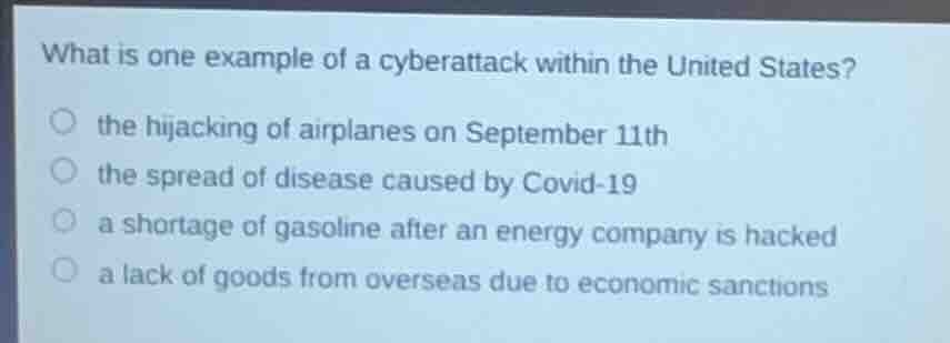 what is one example of a cyberattack within the united states?\nthe hijacking of airplanes on september 11th\nthe spread of disease caused by covid-19\na shortage of gasoline after an energy company is hacked\na lack of goods from overseas due to economic sanctions