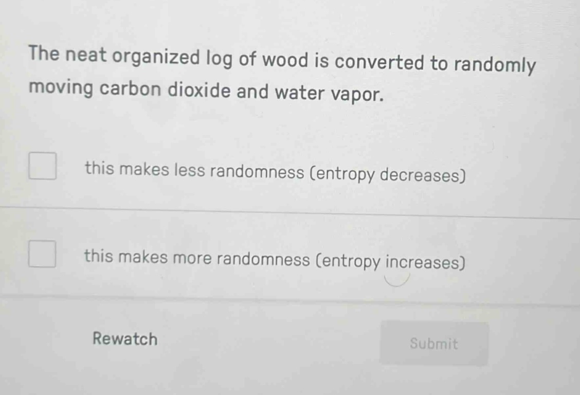 the neat organized log of wood is converted to randomly moving carbon dioxide and water vapor.\nthis makes less randomness (entropy decreases)\nthis makes more randomness (entropy increases)\nrewatch\nsubmit