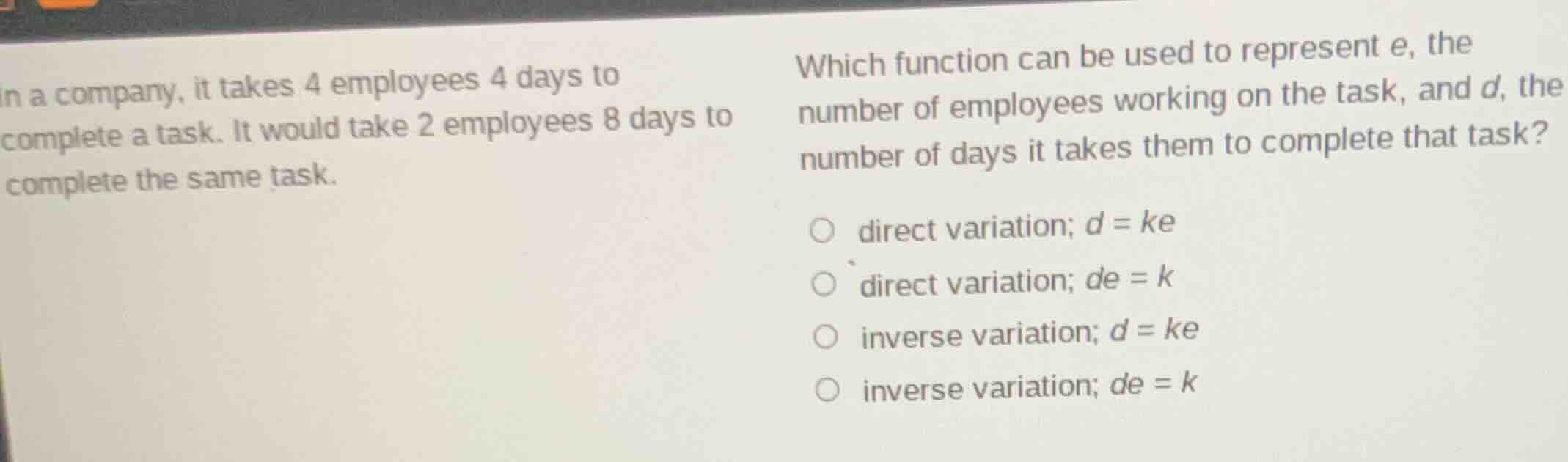 in a company, it takes 4 employees 4 days to complete a task. it would take 2 employees 8 days to complete the same task.\nwhich function can be used to represent e, the number of employees working on the task, and d, the number of days it takes them to complete that task?\n○ direct variation; $d = ke$\n○ direct variation; $de = k$\n○ inverse variation; $d = ke$\n○ inverse variation; $de = k$