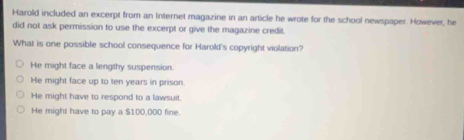 harold included an excerpt from an internet magazine in an article he wrote for the school newspaper. however, he did not ask permission to use the excerpt or give the magazine credit.\nwhat is one possible school consequence for harolds copyright violation?\nhe might face a lengthy suspension.\nhe might face up to ten years in prison.\nhe might have to respond to a lawsuit.\nhe might have to pay a $100,000 fine.
