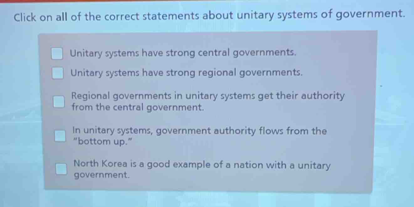 click on all of the correct statements about unitary systems of government.\nunitary systems have strong central governments.\nunitary systems have strong regional governments.\nregional governments in unitary systems get their authority from the central government.\nin unitary systems, government authority flows from the \bottom up.\\nnorth korea is a good example of a nation with a unitary government.