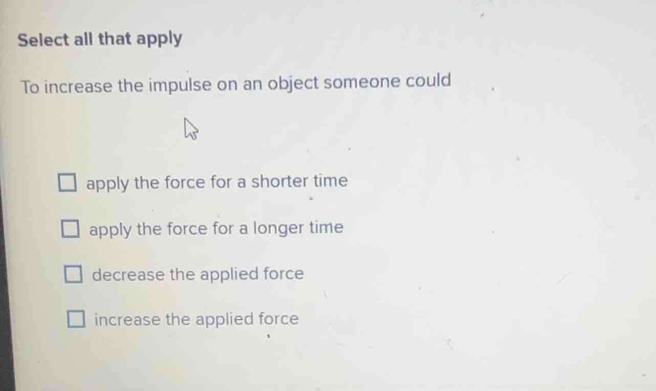 select all that apply\nto increase the impulse on an object someone could\n□ apply the force for a shorter time\n□ apply the force for a longer time\n□ decrease the applied force\n□ increase the applied force