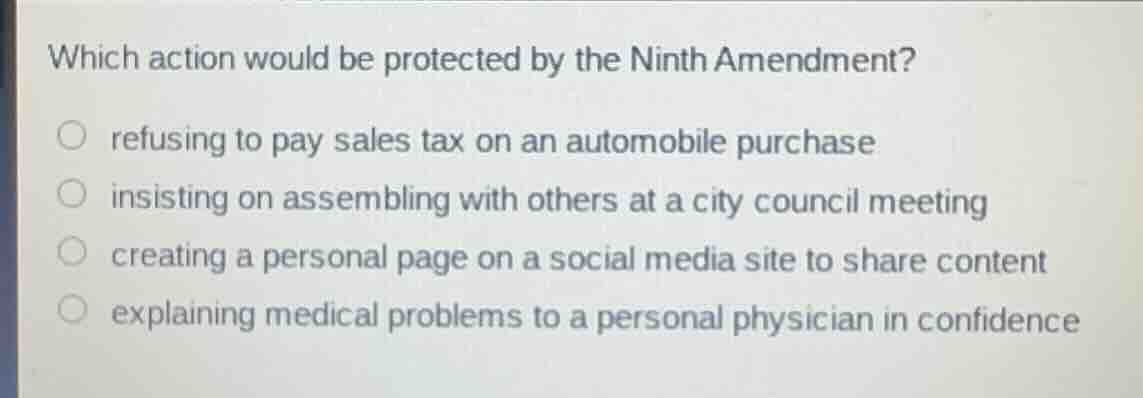 which action would be protected by the ninth amendment?refusing to pay sales tax on an automobile purchaseinsisting on assembling with others at a city council meetingcreating a personal page on a social media site to share contentexplaining medical problems to a personal physician in confidence