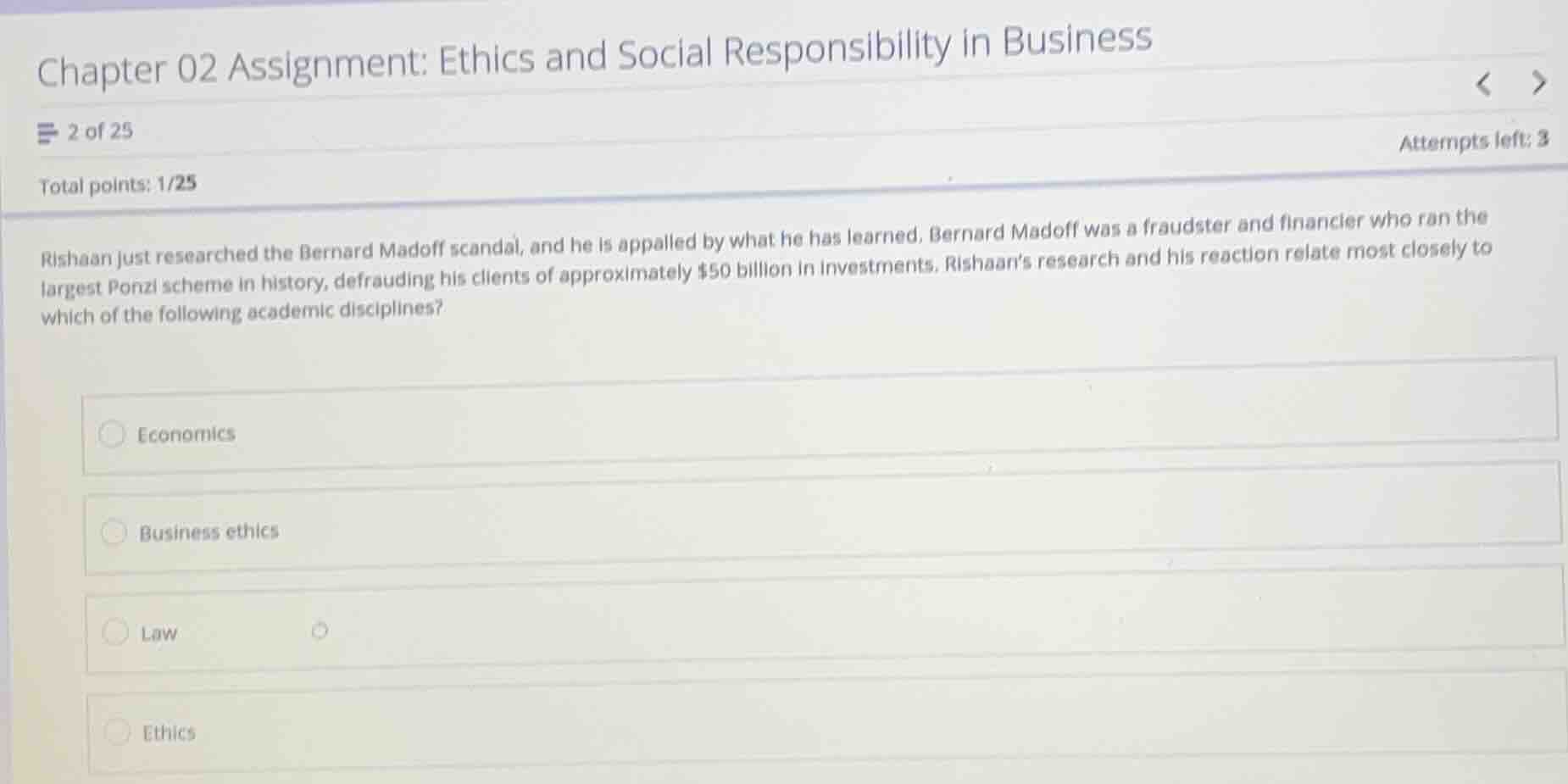 chapter 02 assignment: ethics and social responsibility in business\n2 of 25\nattempts left: 3\ntotal points: 1/25\nrishaan just researched the bernard madoff scandal, and he is appalled by what he has learned. bernard madoff was a fraudster and financier who ran the largest ponzi scheme in history, defrauding his clients of approximately $50 billion in investments. rishaans research and his reaction relate most closely to which of the following academic disciplines?\neconomics\nbusiness ethics\nlaw\nethics