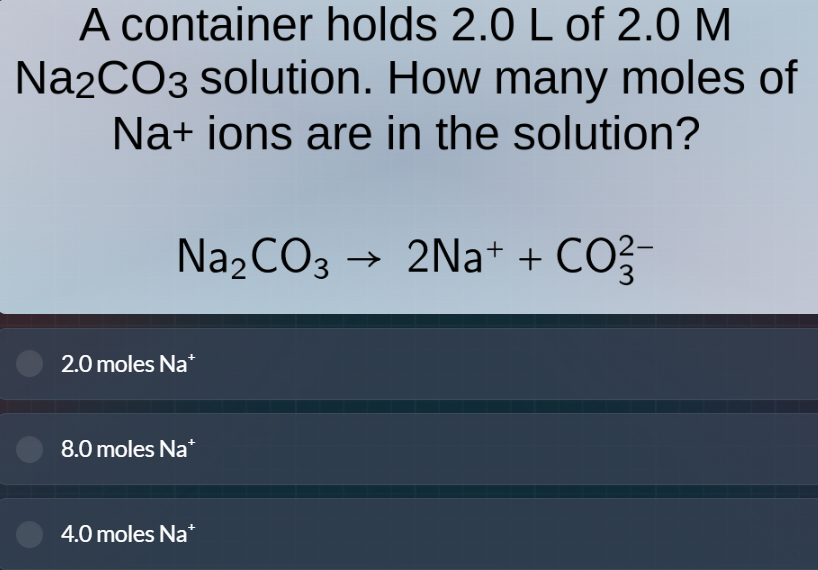a container holds 2.0 l of 2.0 m na₂co₃ solution. how many moles of na⁺ ions are in the solution?\n\nna₂co₃ → 2na⁺ + co₃²⁻\n\n2.0 moles na⁺\n8.0 moles na⁺\n4.0 moles na⁺