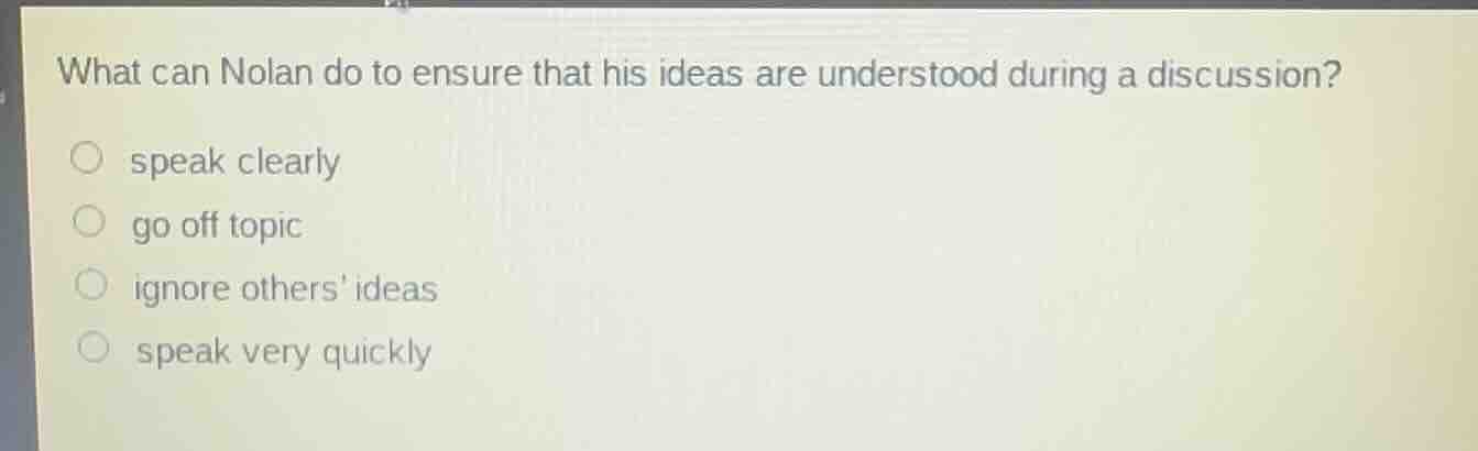 what can nolan do to ensure that his ideas are understood during a discussion?\nspeak clearly\ngo off topic\nignore others ideas\nspeak very quickly
