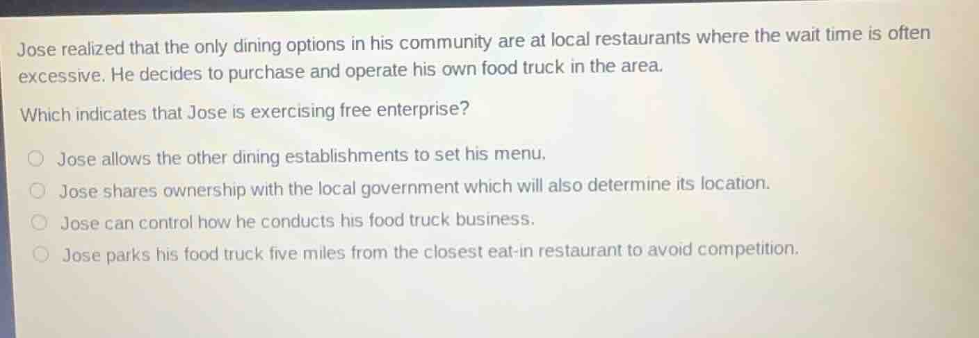 jose realized that the only dining options in his community are at local restaurants where the wait time is often excessive. he decides to purchase and operate his own food truck in the area.\nwhich indicates that jose is exercising free enterprise?\n○ jose allows the other dining establishments to set his menu.\n○ jose shares ownership with the local government which will also determine its location.\n○ jose can control how he conducts his food truck business.\n○ jose parks his food truck five miles from the closest eat-in restaurant to avoid competition.