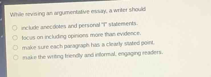 while revising an argumentative essay, a writer should\n include anecdotes and personal \i\ statements.\n focus on including opinions more than evidence.\n make sure each paragraph has a clearly stated point.\n make the writing friendly and informal, engaging readers.