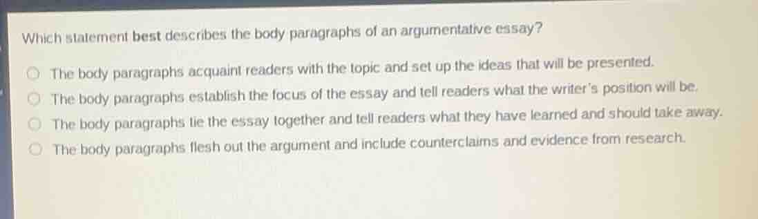 which statement best describes the body paragraphs of an argumentative essay?the body paragraphs acquaint readers with the topic and set up the ideas that will be presented.the body paragraphs establish the focus of the essay and tell readers what the writers position will be.the body paragraphs tie the essay together and tell readers what they have learned and should take away.the body paragraphs flesh out the argument and include counterclaims and evidence from research.