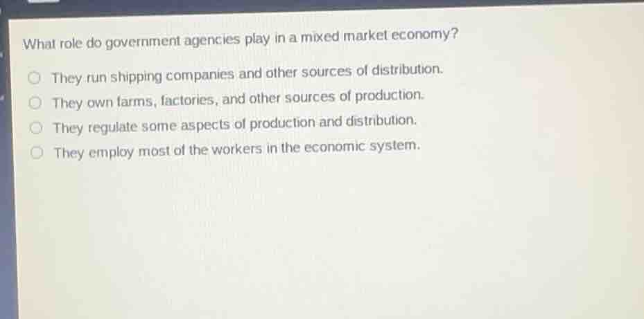 what role do government agencies play in a mixed market economy?○ they run shipping companies and other sources of distribution.○ they own farms, factories, and other sources of production.○ they regulate some aspects of production and distribution.○ they employ most of the workers in the economic system.