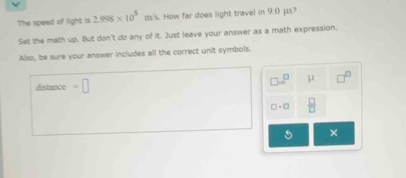 the speed of light is $2.998 \\times 10^8$ m/s. how far does light travel in 9.0 $\\mu$s?\nset the math up. but dont do any of it. just leave your answer as a math expression.\nalso, be sure your answer includes all the correct unit symbols.\n$distance = \\square$
