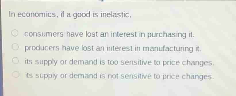 in economics, if a good is inelastic,\nconsumers have lost an interest in purchasing it.\nproducers have lost an interest in manufacturing it.\nits supply or demand is too sensitive to price changes.\nits supply or demand is not sensitive to price changes.