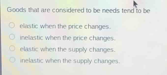 goods that are considered to be needs tend to be\nelastic when the price changes.\ninelastic when the price changes.\nelastic when the supply changes.\ninelastic when the supply changes.