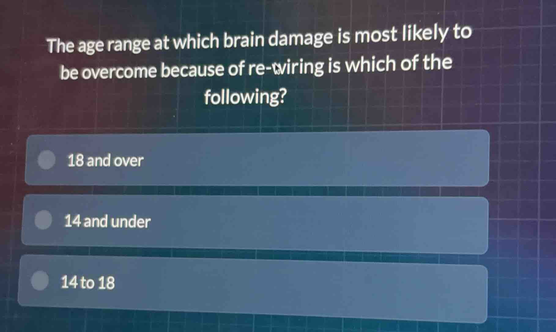the age range at which brain damage is most likely to be overcome because of re-wiring is which of the following?\n18 and over\n14 and under\n14 to 18