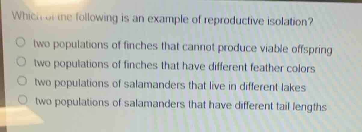 which of the following is an example of reproductive isolation?○ two populations of finches that cannot produce viable offspring○ two populations of finches that have different feather colors○ two populations of salamanders that live in different lakes○ two populations of salamanders that have different tail lengths