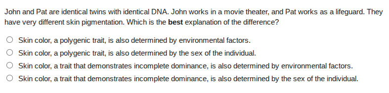john and pat are identical twins with identical dna. john works in a movie theater, and pat works as a lifeguard. they have very different skin pigmentation. which is the best explanation of the difference?○ skin color, a polygenic trait, is also determined by environmental factors.○ skin color, a polygenic trait, is also determined by the sex of the individual.○ skin color, a trait that demonstrates incomplete dominance, is also determined by environmental factors.○ skin color, a trait that demonstrates incomplete dominance, is also determined by the sex of the individual.