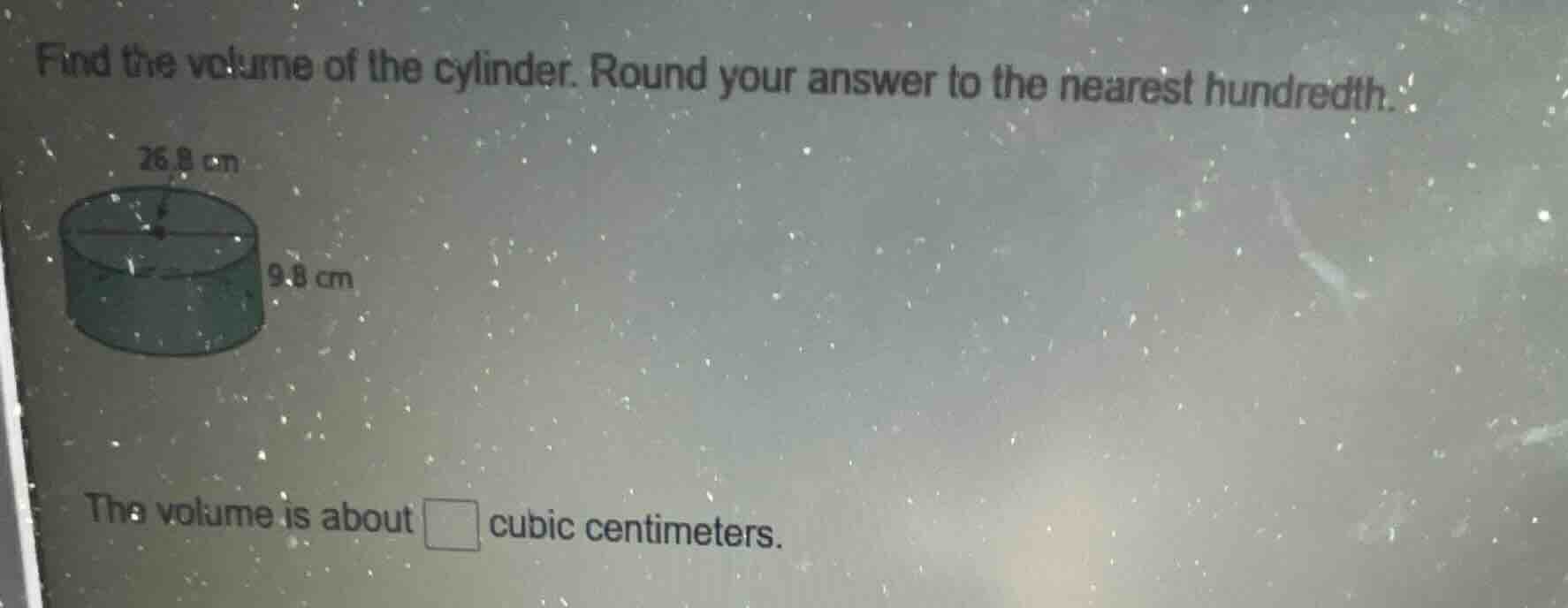 find the volume of the cylinder. round your answer to the nearest hundredth.\n26.8 cm\n9.8 cm\nthe volume is about □ cubic centimeters.