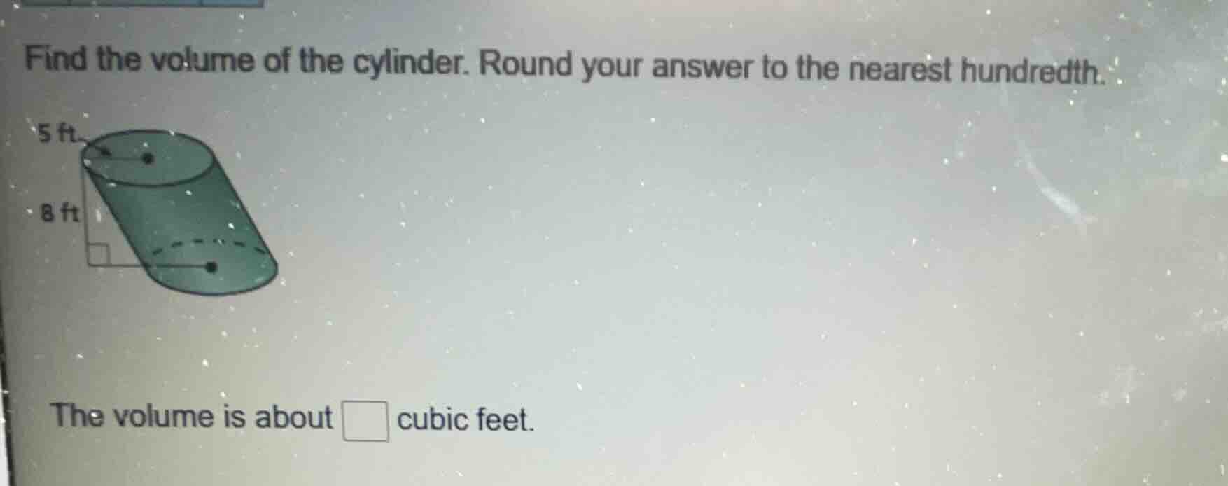 find the volume of the cylinder. round your answer to the nearest hundredth.\n5 ft\n8 ft\nthe volume is about □ cubic feet.